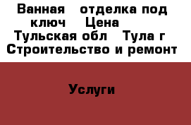 Ванная – отделка под ключ. › Цена ­ 80 - Тульская обл., Тула г. Строительство и ремонт » Услуги   . Тульская обл.,Тула г.